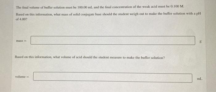 The final volume of buffer solution must be 100.00 mL and the final concentration of the weak acid must be 0.100 M.
Based on this information, what mass of solid conjugate base should the student weigh out to make the buffer solution with a pH
of 4.00?
mass=
Based on this information, what volume of acid should the student measure to make the buffer solution?
volume =
mL
