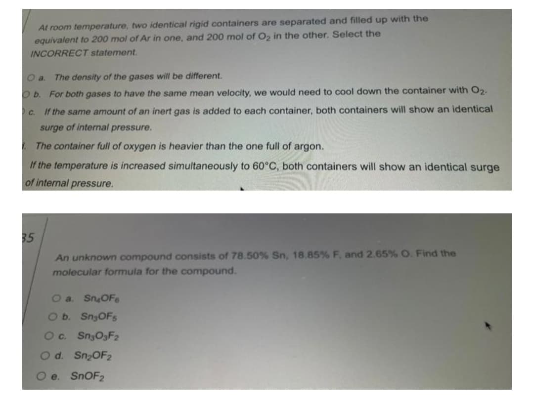 At room temperature, two identical rigid containers are separated and filled up with the
equivalent to 200 mol of Ar in one, and 200 mol of C, in the other. Select the
INCORRECT statement.
Oa.
The density of the gases will be different.
O b. For both gases to have the same mean velocity, we would need to cool down the container with O2.
C. If the same amount of an inert gas is added to each container, both containers will show an identical
surge of internal pressure.
| The container full of oxygen is heavier than the one full of argon.
If the temperature is increased simultaneously to 60°C, both containers will show an identical surge
of internal pressure.
35
An unknown compound consists of 78.50% Sn, 18.85% F, and 2.65% O. Find the
molecular formula for the compound.
O a. SnOFe
20 Sn3OFs
Oc.
Sn3O3F2
Od. Sn2OF2
O e. SNOF2
