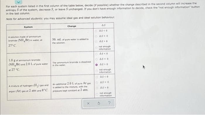 For each system listed in the first column of the table below, decide (if possible) whether the change described in the second column will increase the
entropy S of the system, decrease S, or leave S unchanged. If you don't have enough information to decide, check the "not enough information" button
in the last column.
Note for advanced students: you may assume ideal gas and ideal solution behaviour.
System
Change
AS
O AS CO
A solution made of ammonium
bromide (NH Br) in water, at
O AS = 0
50. mL of pure water is added to
the solution.
O AS >0
27°C.
not enough
information
O AS <0
1.0 g of ammonium bromide
(NH Br) and 2.0 L of pure water
O AS0
The ammonium bromide is dissolved
in the water
O AS>0
t 27 °C.
not enough
information
O AS <0
An additional 2.0 L of pure Ar gas
O AS = 0
A mixture of hydrogen (H,) gas and
is added to the mixture, with the
O AS > 0
argon (Ar) gas at 2 atm and 8°C.
pressure kept constant at 2 atm.
not enough
information
