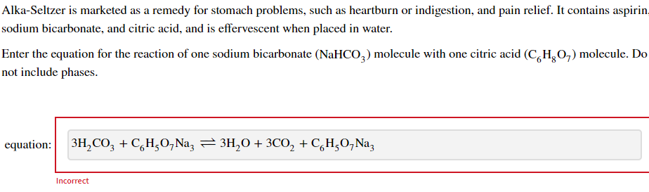 Alka-Seltzer is marketed as a remedy for stomach problems, such as heartburn or indigestion, and pain relief. It contains aspirin,
sodium bicarbonate, and citric acid, and is effervescent when placed in water.
Enter the equation for the reaction of one sodium bicarbonate (NaHCO,) molecule with one citric acid (C,H,0,) molecule. Do
not include phases.
equation: 3H, CO, + C,H;O,Na, 3H,0 + 3CO, + C,H,O,Na;
Incorrect
