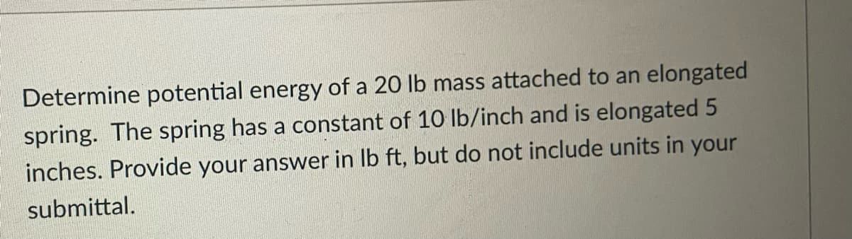 Determine potential energy of a 20 lb mass attached to an elongated
spring. The spring has a constant of 10 lb/inch and is elongated 5
inches. Provide your answer in Ib ft, but do not include units in your
submittal.
