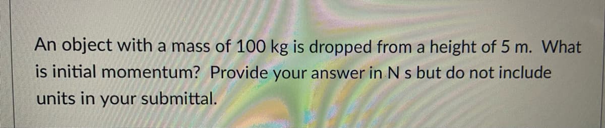 An object with a mass of 100 kg is dropped from a height of 5 m. What
is initial momentum? Provide your answer in N s but do not include
units in your submittal.
