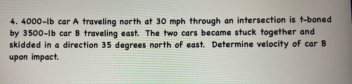 4. 4000-lb car A traveling north at 30 mph through an intersection is t-boned
by 3500-lb car B traveling east. The two cars became stuck together and
skidded in a direction 35 degrees north of east. Determine velocity of car B
upon impact.
