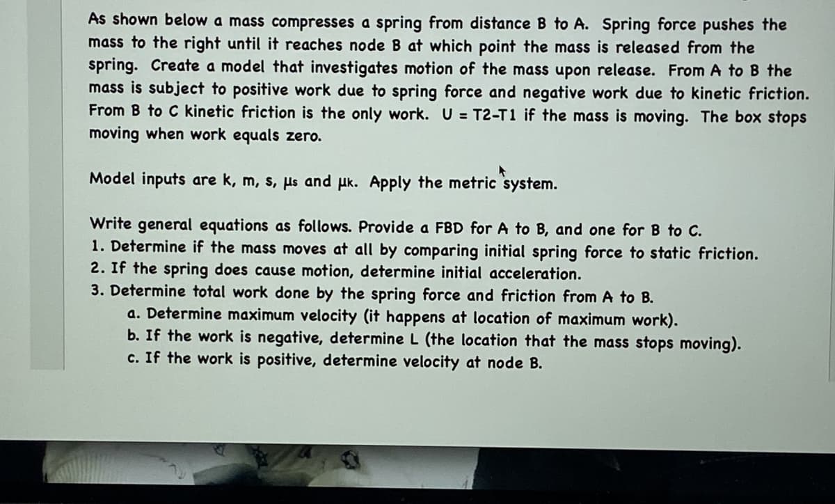 As shown below a mass compresses a spring from distance B to A. Spring force pushes the
mass to the right until it reaches node B at which point the mass is released from the
spring. Create a model that investigates motion of the mass upon release. From A to B the
mass is subject to positive work due to spring force and negative work due to kinetic friction.
From B to C kinetic friction is the only work. U = T2-T1 if the mass is moving. The box stops
moving when work equals zero.
Model inputs are k, m, s, µs and uk. Apply the metric system.
Write general equations as follows. Provide a FBD for A to B, and one for B to C.
1. Determine if the mass moves at all by comparing initial spring force to static friction.
2. If the spring does cause motion, determine initial acceleration.
3. Determine total work done by the spring force and friction from A to B.
a. Determine maximum velocity (it happens at location of maximum work).
b. If the work is negative, determine L (the location that the mass stops moving).
c. If the work is positive, determine velocity at node B.
