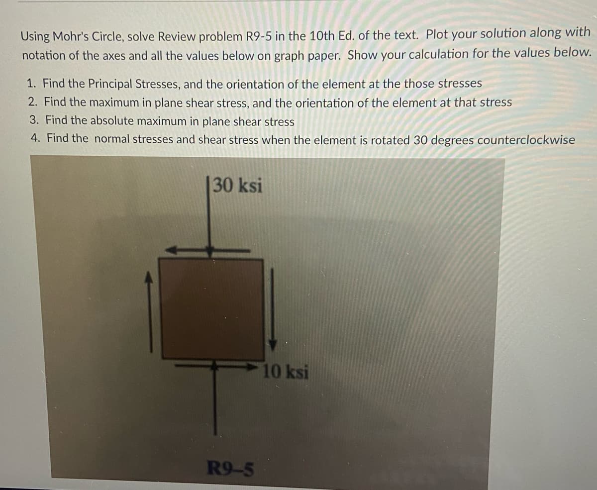 Using Mohr's Circle, solve Review problem R9-5 in the 10th Ed. of the text. Plot your solution along with
notation of the axes and all the values below on graph paper. Show your calculation for the values below.
1. Find the Principal Stresses, and the orientation of the element at the those stresses
2. Find the maximum in plane shear stress, and the orientation of the element at that stress
3. Find the absolute maximum in plane shear stress
4. Find the normal stresses and shear stress when the element is rotated 30 degrees counterclockwise
30 ksi
10 ksi
R9-5
