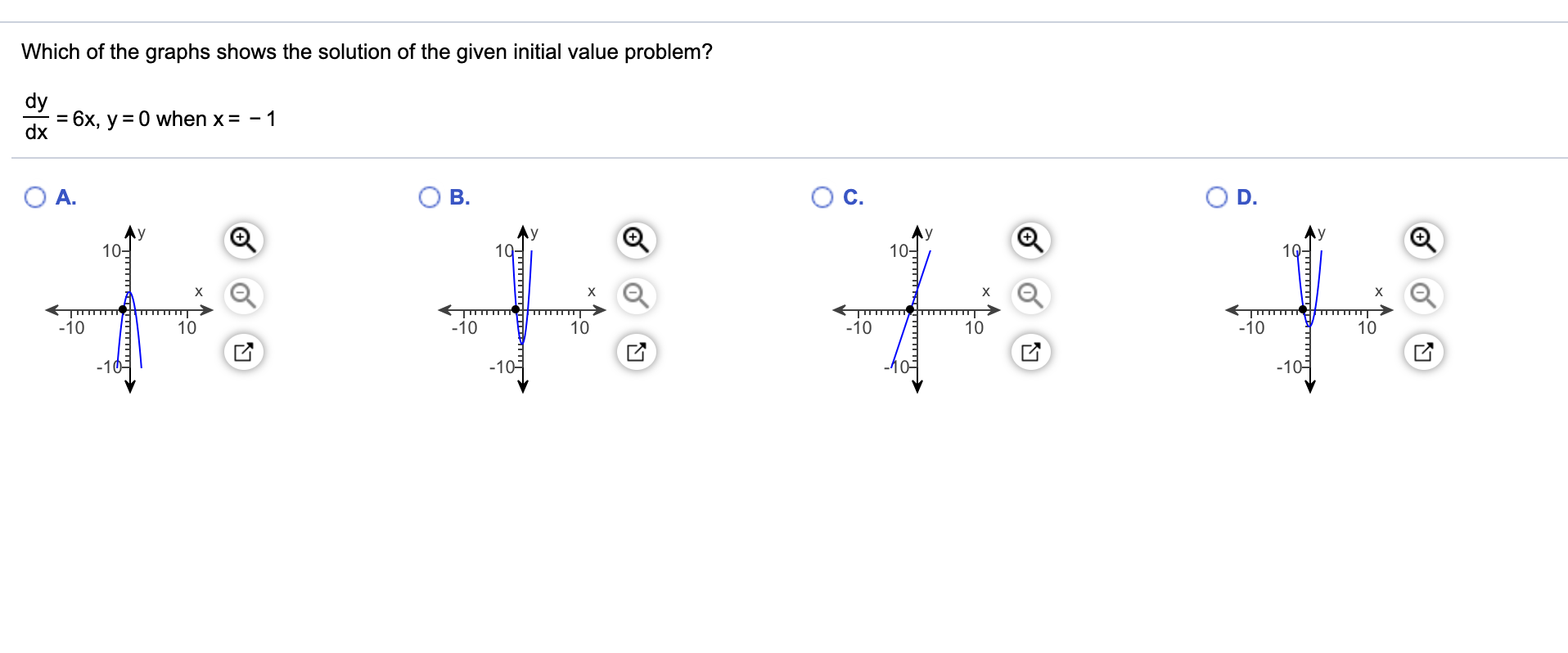 Which of the graphs shows the solution of the given initial value problem?
dy
= 6x, y = 0 when x = - 1
dx
A.
B.
D.
10-
19-
10-
1Q-
-10
10
-10
10
-10
10
-10
10
-10-
-10-
