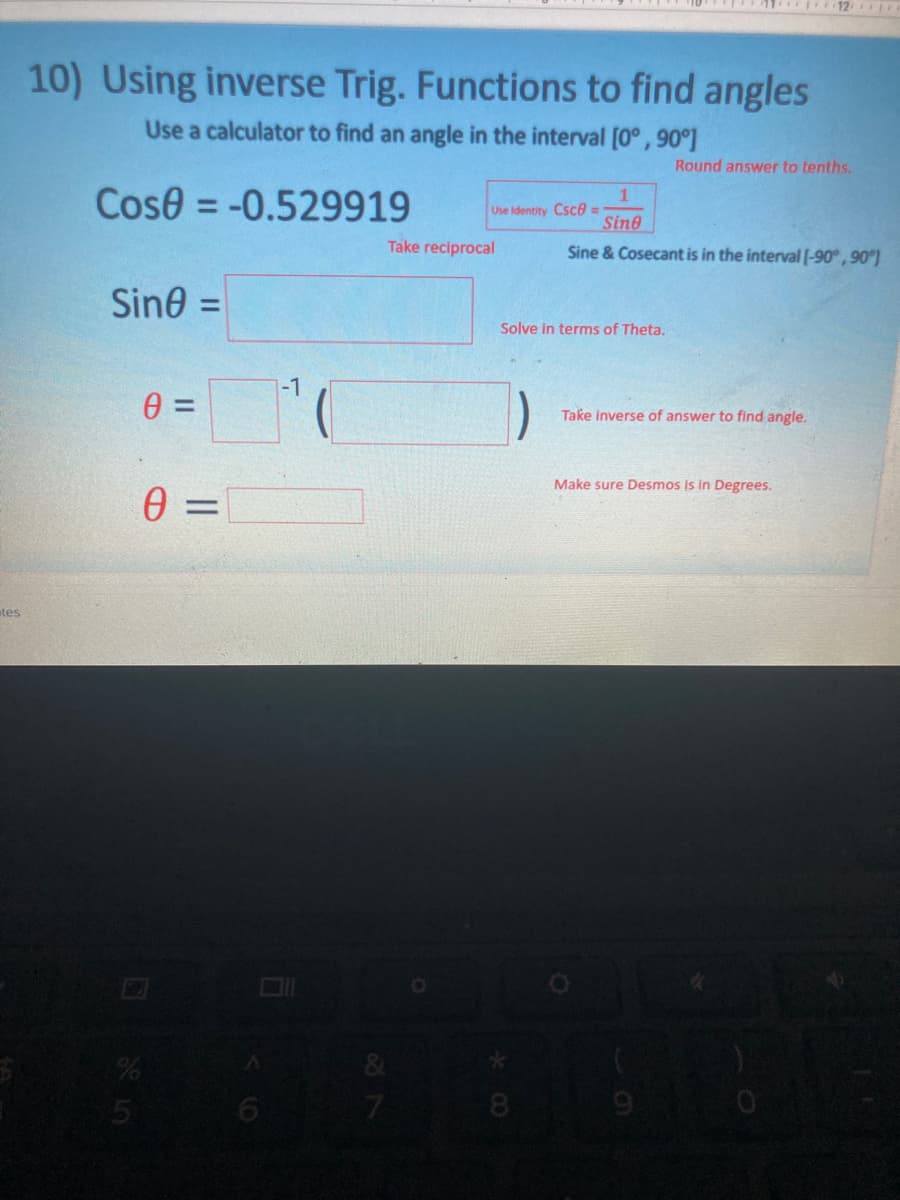 10) Using inverse Trig. Functions to find angles
Use a calculator to find an angle in the interval [0° , 90°]
Round answer to tenths.
Cose = -0.529919
1
Use Identity Csce =
Sine
%3D
Take reciprocal
Sine & Cosecant is in the interval l-90°, 90)
Sine =
%3D
Solve in terms of Theta.
-1
Take inverse of answer to find angle.
Make sure Desmos is in Degrees.
0 =
tes
