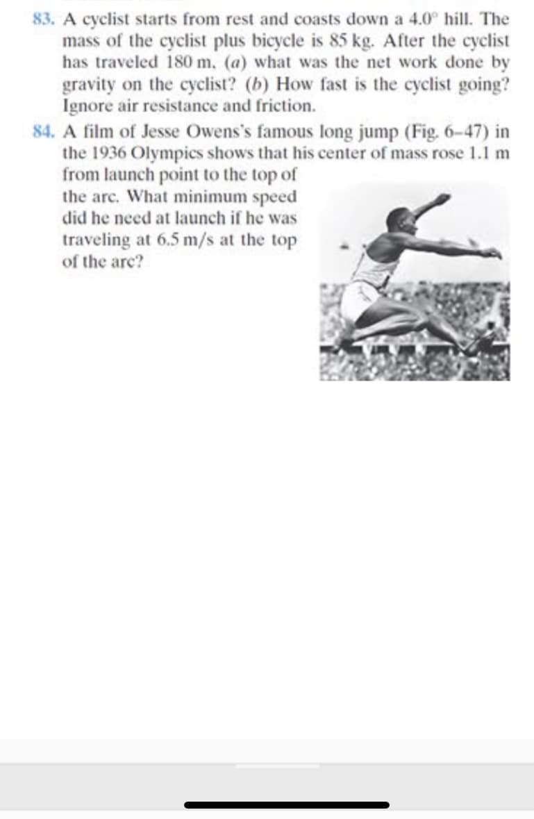 83. A cyclist starts from rest and coasts down a 4.0° hill. The
mass of the cyclist plus bicycle is 85 kg. After the cyclist
has traveled 180 m. (a) what was the net work done by
gravity on the cyclist? (b) How fast is the cyclist going?
Ignore air resistance and friction.
84. A film of Jesse Owens's famous long jump (Fig. 6-47) in
the 1936 Olympics shows that his center of mass rose 1.1 m
from launch point to the top of
the arc. What minimum speed
did he need at launch if he was
traveling at 6.5 m/s at the top
of the are?
