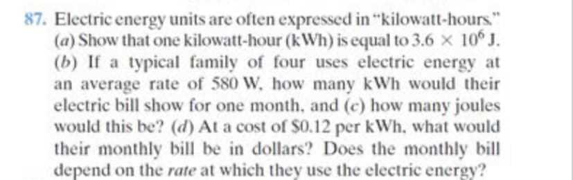 87. Electric energy units are often expressed in "kilowatt-hours."
(a) Show that one kilowatt-hour (kWh) is equal to 3.6 x 10 J.
(b) If a typical family of four uses electric energy at
an average rate of 580 W, how many kWh would their
electric bill show for one month, and (c) how many joules
would this be? (d) At a cost of $0.12 per kWh, what would
their monthly bill be in dollars? Does the monthly bill
depend on the rate at which they use the electric energy?
