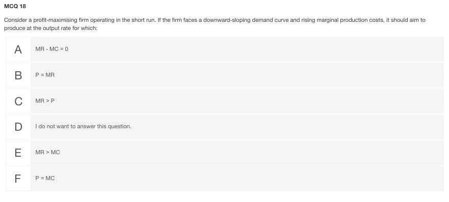 MCQ 18
Consider a profit-maximising firm operating in the short run. If the firm faces a downward-sloping demand curve and rising marginal production costs, it should aim to
produce at the output rate for which:
A
MR - MC = 0
В
P = MR
C
MR > P
D
I do not want to answer this question.
E
MR > MC
F
P = MC
