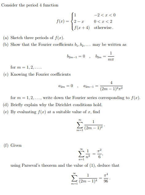 Consider the period 4 function
-2 < x < 0
0 <x < 2
( f(x+4) otherwise.
f(r) = {2 – x
(a) Sketch three periods of f(x).
(b) Show that the Fourier coefficients b1, b2, ... may be written as
1
bam-1 = 0 , bzm
for m = 1, 2, ....
(c) Knowing the Fourier coefficients
4
a2m = 0 ,
d2m-1=
(2m – 1)272
for m = 1,2, ..., write down the Fourier series corresponding to f(r).
(d) Briefly explain why the Dirichlet conditions hold.
(e) By evaluating f(x) at a suitable value of r, find
1.
(2m – 1)2
(f) Given
n=1
using Parseval's theorem and the value of (1), deduce that
1.
(2m – 1)4
