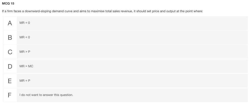 мсо 15
If a firm faces a downward-sloping demand curve and aims to maximise total sales revenue, it should set price and output at the point where:
A
MR = 0
MR < 0
C
MR >P
D
MR = MC
E
MR = P
I do not want to answer this question.
