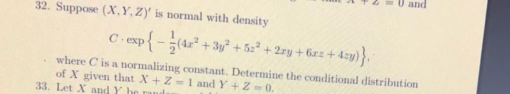 0 and
32. Suppose (X,Y, Z)' is normal with density
exp
+ 3y + 5z + 2ry +6rz+ 4zy)
where C is a normalizing constant. Determine the conditional distribution
of X given that X+ Z 1 and Y + Z = 0.
33. Let X and Y he ru
