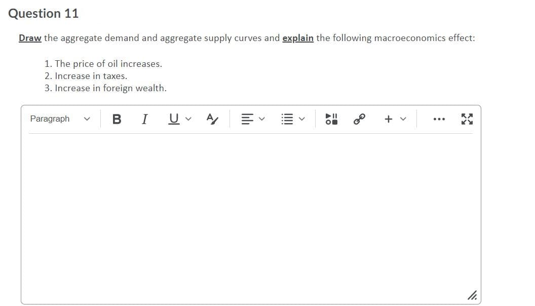 Question 11
Draw the aggregate demand and aggregate supply curves and explain the following macroeconomics effect:
1. The price of oil increases.
2. Increase in taxes.
3. Increase in foreign wealth.
Paragraph
B IU A
+
...
>
>
>
