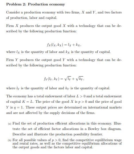 Problem 2: Production economy
Consider a production economy with two firms, X and Y, and two factors
of production, labor and capital.
Firm X produces the output good X with a technology that can be de-
scribed by the following production function:
fx(lx, kx) = lx + kx,
where lx is the quantity of labor and kx is the quantity of capital.
Firm Y produces the output good Y with a technology that can be de-
scribed by the following production funetion:
fr(ly, ky) = y + VAy,
where ly is the quantity of labor and ky is the quantity of capital.
The economy has a total endowment of labor L > 0 and a total endowment
of capital K = L. The price of the good X is p > 0 and the price of good
Y is q = 1. These output prices are determined on international markets
and are not affected by the supply decisions of the firms.
(a) Find the set of production efficient allocations in this economy. Illus-
trate the set of efficient factor allocations in a Bowley box diagram.
Describe and illustrate the production possibility frontier.
(b) For all possible values of p> 0, find the competitive equilibrium wage
and rental rates, as well as the competitive equilibrium allocations of
the output goods and the factors labor and capital.
