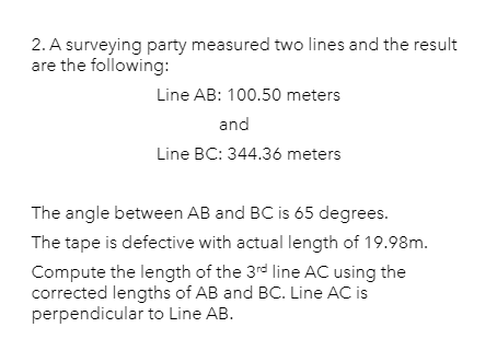 2. A surveying party measured two lines and the result
are the following:
Line AB: 100.50 meters
and
Line BC: 344.36 meters
The angle between AB and BC is 65 degrees.
The tape is defective with actual length of 19.98m.
Compute the length of the 3rd line AC using the
corrected lengths of AB and BC. Line AC is
perpendicular to Line AB.