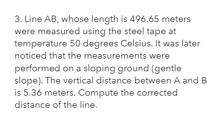 3. Line AB, whose length is 496.65 meters
were measured using the steel tape at
temperature 50 degrees Celsius. It was later
noticed that the measurements were
performed on a sloping ground (gentle
slope). The vertical distance between A and B
is 5.36 meters. Compute the corrected
distance of the line.