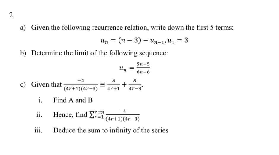 a) Given the following recurrence relation, write down the first 5 terms:
иn 3 (п — 3) — ип-1, и, — 3
b) Determine the limit of the following sequence:
5n-5
Un =
бп-6
-4
A
c) Given that
B
+
4r-3'
(4r+1)(4r-3)
4r+1
i.
Find A and B
-4
ii.
Hence, find ET
r=n
r=1
(4r+1)(4r-3)
iii.
Deduce the sum to infinity of the series
II
2.
