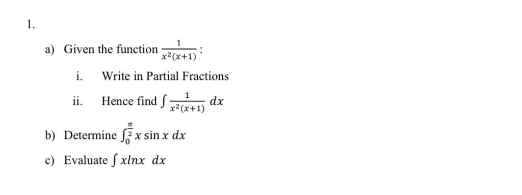 1.
1
a) Given the function
x²(x+1)
i.
Write in Partial Fractions
Hence find J x² (x+1)
1
ii.
dx
b) Determine S2 x sin x dx
c) Evaluate f xlnx dx
