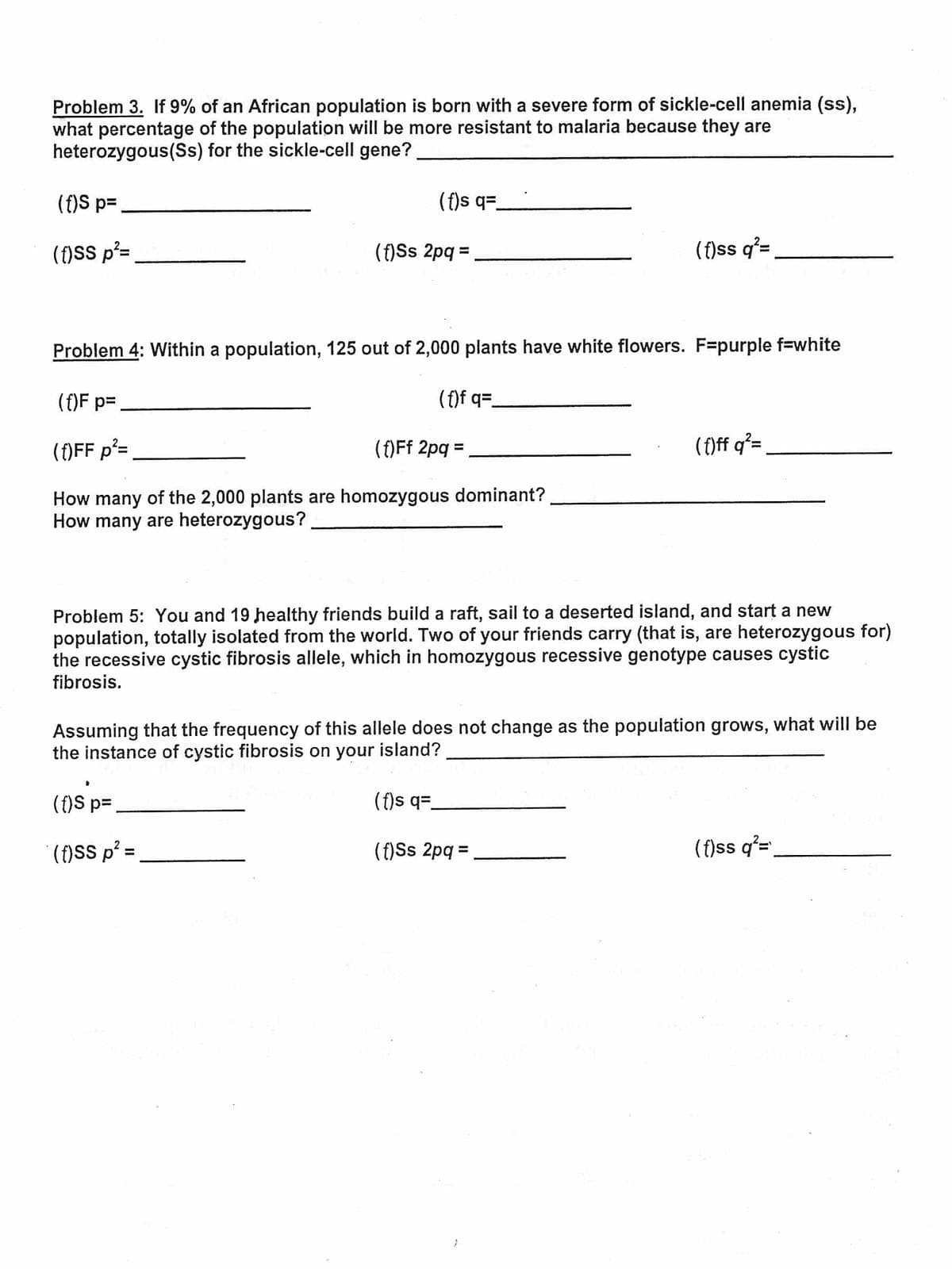 Problem 3. If 9% of an African population is born with a severe form of sickle-cell anemia (ss),
what percentage of the population will be more resistant to malaria because they are
heterozygous(Ss) for the sickle-cell gene?
(f)S p=
(f)s q=_
(f)SS p²=
(f)Ss 2pq =
(f)ss q'=
%3D
Problem 4: Within a population, 125 out of 2,000 plants have white flowers. F=purple f=white
(f)F p=
(f)f q=-
(f)FF p²=
()Ff 2pq =
(f)ff q²=
%3D
How many of the 2,000 plants are homozygous dominant?
How many are heterozygous?
Problem 5: You and 19 healthy friends build a raft, sail to a deserted island, and start a new
population, totally isolated from the world. Two of your friends carry (that is, are heterozygous for)
the recessive cystic fibrosis allele, which in homozygous recessive genotype causes cystic
fibrosis.
Assuming that the frequency of this allele does not change as the population grows, what will be
the instance of cystic fibrosis on your island?
(f)S p=
(f)s q=
()SS p² =
(f)Ss 2pq =
(f)ss q²=
%3D
