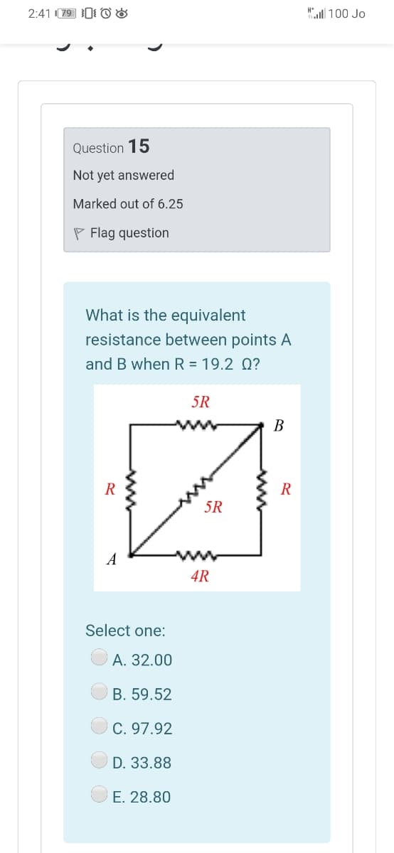 2:41 79 1 0 8
"l 100 Jo
Question 15
Not yet answered
Marked out of 6.25
P Flag question
What is the equivalent
resistance between points A
and B when R = 19.2 Q?
5R
B
R
5R
A
4R
Select one:
A. 32.00
B. 59.52
C. 97.92
D. 33.88
E. 28.80
