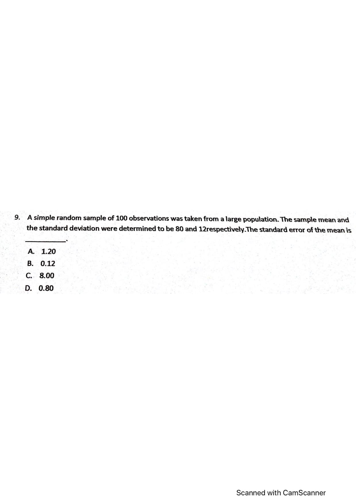 9. A simple random sample of 100 observations was taken from a large population. The sample mean and
the standard deviation were determined to be 80 and 12respectively.The standard error of the mean is
A. 1.2
B. 0.12
C. 8.00
D. 0.80
Scanned with CamScanner
