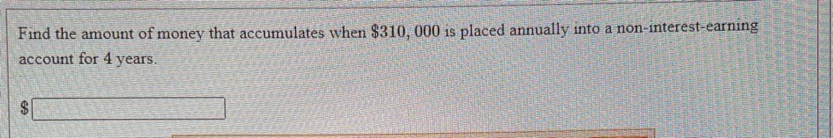 Find the amount of money that accumulates when $310, 000 is placed annually into a non-interest-earning
account for 4 years.