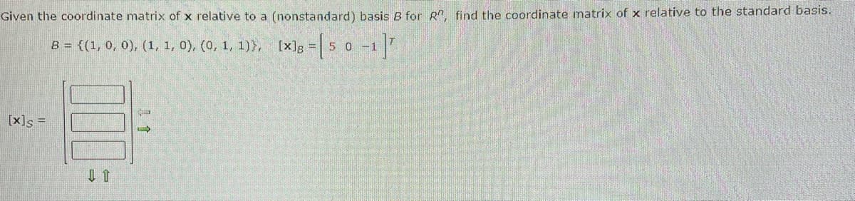 Given the coordinate matrix of x relative to a (nonstandard) basis B for R", find the coordinate matrix of x relative to the standard basis.
B = {(1, 0, 0), (1, 1, 0), (0, 1, 1)},
[x] = [5 0 -1 ]
[x]s =
C