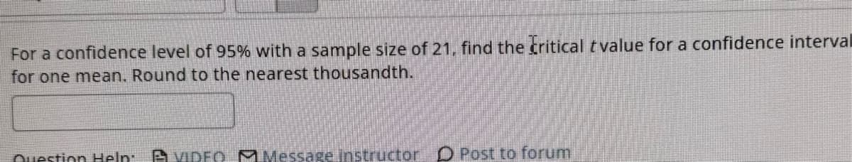 For a confidence level of 95% with a sample size of 21, find the critical t value for a confidence interval
for one mean. Round to the nearest thousandth.
Question Help: VIDEO Message instructor Post to forum