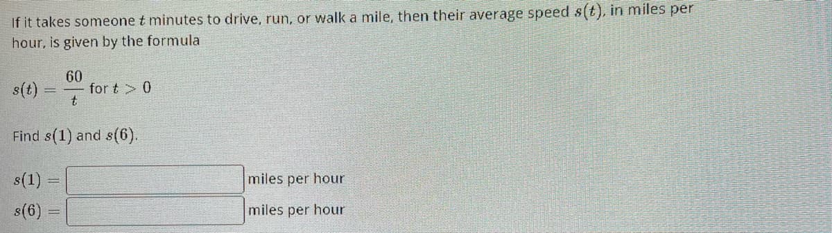 If it takes someone t minutes to drive, run, or walk a mile, then their average speed s(t), in miles per
hour, is given by the formula
s(t)
60
t
s(1)
s(6) =
for t> 0
Find s(1) and s(6).
miles per hour
miles per hour