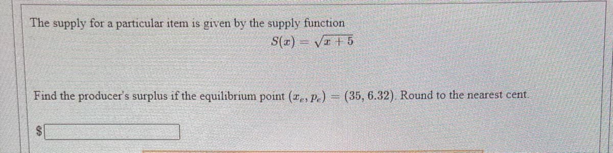 The supply for a particular item is given by the supply function
S(r) – Va +5
Find the producer's surplus if the equilibrium point (a,, P.) (35, 6.32) Round to the nearest cent
