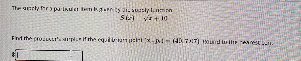 The supply for a particular item is given by the supply function
S(x)=√x + 10
Find the producer's surplus if the equilibrium point (e, Pe) = (40, 7.07). Round to the nearest cent.
SI