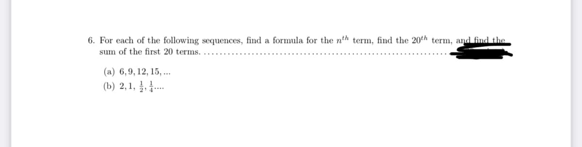 6. For each of the following sequences, find a formula for the nth term, find the 20th term, and find the
sum of the first 20 terms.
(a) 6,9, 12, 15, ..
(b) 2,1, , .
