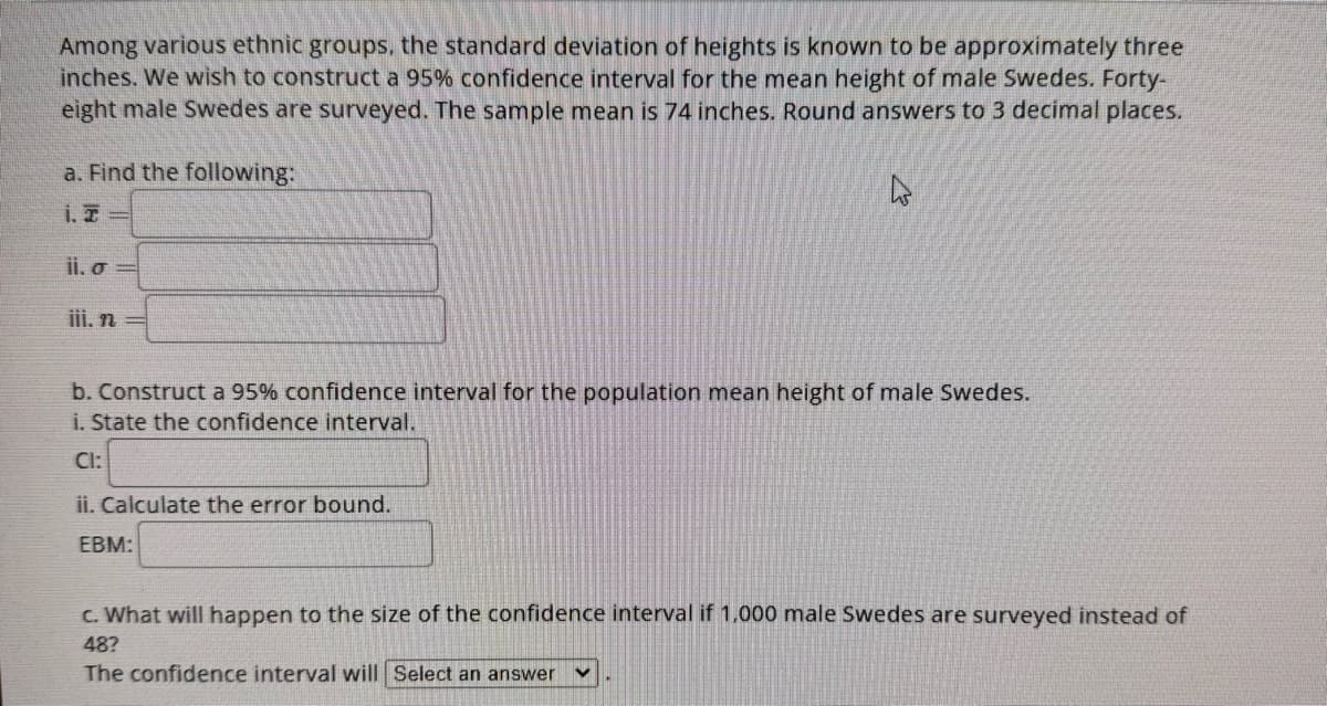 Among various ethnic groups, the standard deviation of heights is known to be approximately three
inches. We wish to construct a 95% confidence interval for the mean height of male Swedes. Forty-
eight male Swedes are surveyed. The sample mean is 74 inches. Round answers to 3 decimal places.
a. Find the following:
ii. o
iii. n
b. Construct a 95% confidence interval for the population mean height of male Swedes.
i. State the confidence interval.
CI:
ii. Calculate the error bound.
EBM:
c. What will happen to the size of the confidence interval if 1,000 male Swedes are surveyed instead of
48?
The confidence interval will Select an answer V