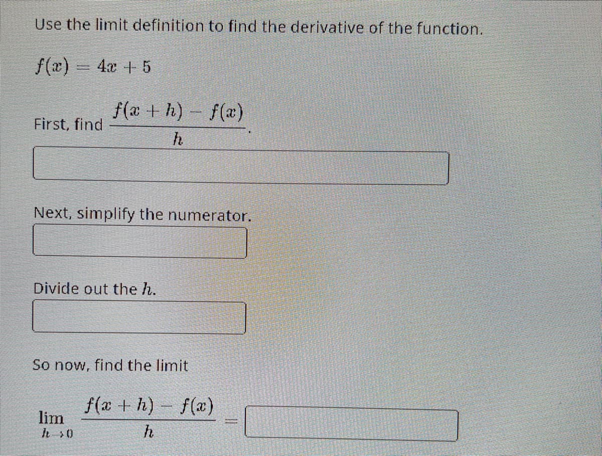 Use the limit definition to find the derivative of the function.
f(x) = 4x + 5
First, find
f(a+h)-f(x)
h
Next, simplify the numerator.
Divide out the h.
So now, find the limit
lim
f(x+h)-f(x)
h
II