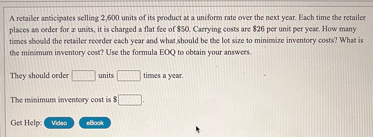 A retailer anticipates selling 2,600 units of its product at a uniform rate over the next year. Each time the retailer
places an order for x units, it is charged a flat fee of $50. Carrying costs are $26 per unit per year. How many
times should the retailer reorder each year and what should be the lot size to minimize inventory costs? What is
the minimum inventory cost? Use the formula EOQ to obtain your answers.
They should order
units
times a year.
The minimum inventory cost is $
Get Help: Video
еBook
