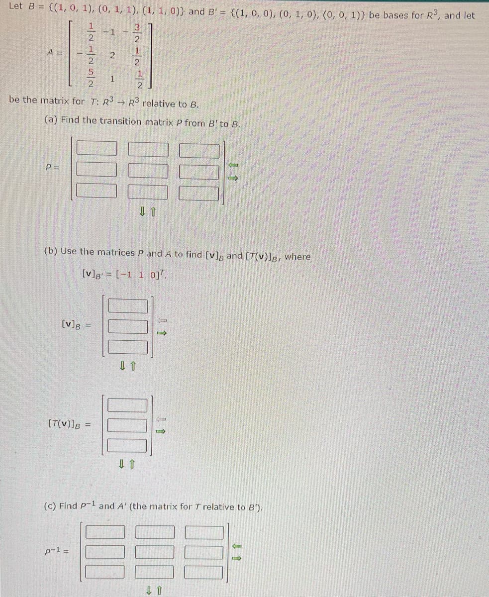 Let B = {(1, 0, 1), (0, 1, 1), (1, 1, 0)) and B' = {(1, 0, 0), (0, 1, 0), (0, 0, 1)) be bases for R³, and let
A =
225/N
P=
1
-1
be the matrix for T: R3 R3 relative to B.
→
[v]8 =
2
(a) Find the transition matrix P from B' to B.
[T(v)]8 =
p-1 =
1
3/22/11/2
(b) Use the matrices P and A to find [v]g and [7(v)]g, where
[v]g[-1 1 0].
⇓ T
15
(c) Find P-¹ and A' (the matrix for T relative to B').
-889-
1
<
MAUR
Na
ama
The
SME
Ber
WORK
Ste
wwwy
PRE
ANNOS
0.
FOOTE WAS
Soun
LARS
MAUROS
S
How
ge
AMSHA