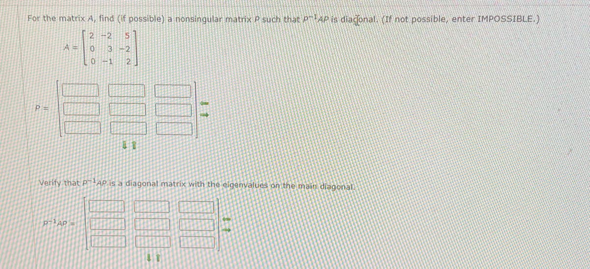 For the matrix A, find (if possible) a nonsingular matrix P such that PT¹AP is diaconal. (If not possible, enter IMPOSSIBLE.)
2-2 51
P=
A =
0 3-2
0 -1 2
P-¹AP
11
Verify that PAP is a diagonal matrix with the eigenvalues on the main diagonal.
11