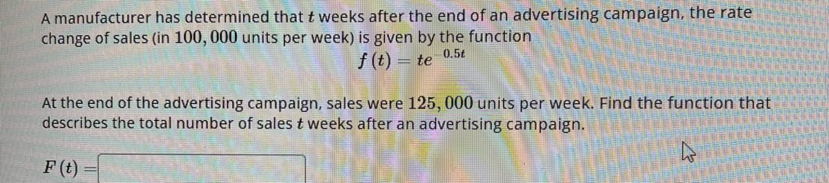 A manufacturer has determined that t weeks after the end of an advertising campaign, the rate
change of sales (in 100, 000 units per week) is given by the function
0.5t
f(t) = te
At the end of the advertising campaign, sales were 125, 000 units per week. Find the function that
describes the total number of sales t weeks after an advertising campaign.
4
F(t)=