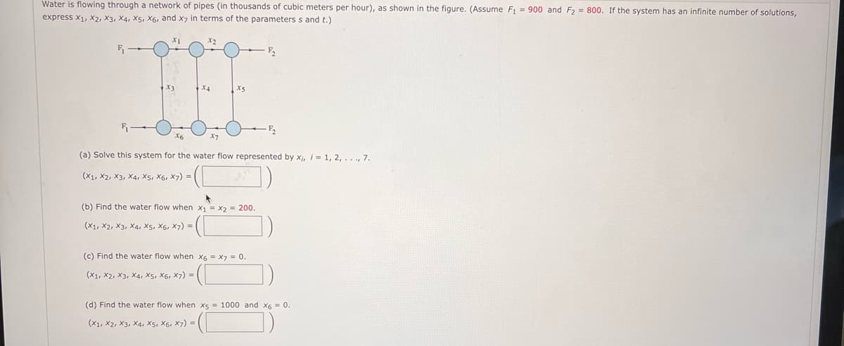 Water is flowing through a network of pipes (in thousands of cubic meters per hour), as shown in the figure. (Assume F₁ = 900 and F₂ = 800. If the system has an infinite number of solutions,
express X1, X2, X3, X4, X5, X6, and x7 in terms of the parameters s and t.)
(X1, X2, X3, X4, X5, X6, X7) =
X4
(a) Solve this system for the water flow represented by x₁, i = 1, 2, ..., 7.
- (C
(b) Find the water flow when
(X1, X2, X3, X4, X5, X6, X7) =
X5
A
x₁ = x2 = 200.
(c) Find the water flow when x6 x7 = 0.
(X1, X2, X3, X4, X5, X6, X7) =
(d) Find the water flow when x5 = 1000 and x6 = 0.
(X1, X2, X3, X4, X5, X6, X7) = |