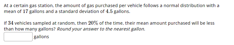 At a certain gas station, the amount of gas purchased per vehicle follows a normal distribution with a
mean of 17 gallons and a standard deviation of 4.5 gallons.
If 34 vehicles sampled at random, then 20% of the time, their mean amount purchased will be less
than how many gallons? Round your answer to the nearest gallon.
gallons