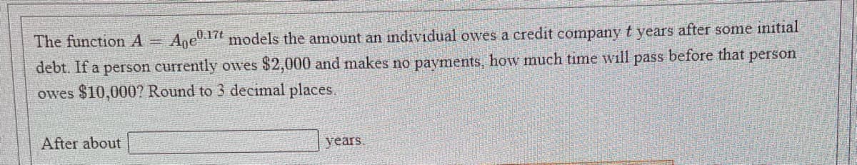 The function A =
Age17t models the amount an individual owes a credit company t years after some initial
debt. If a person currently owes $2,000 and makes no payments, how much time will pass before that person
owes $10,000? Round to 3 decimal places.
After about
years.
