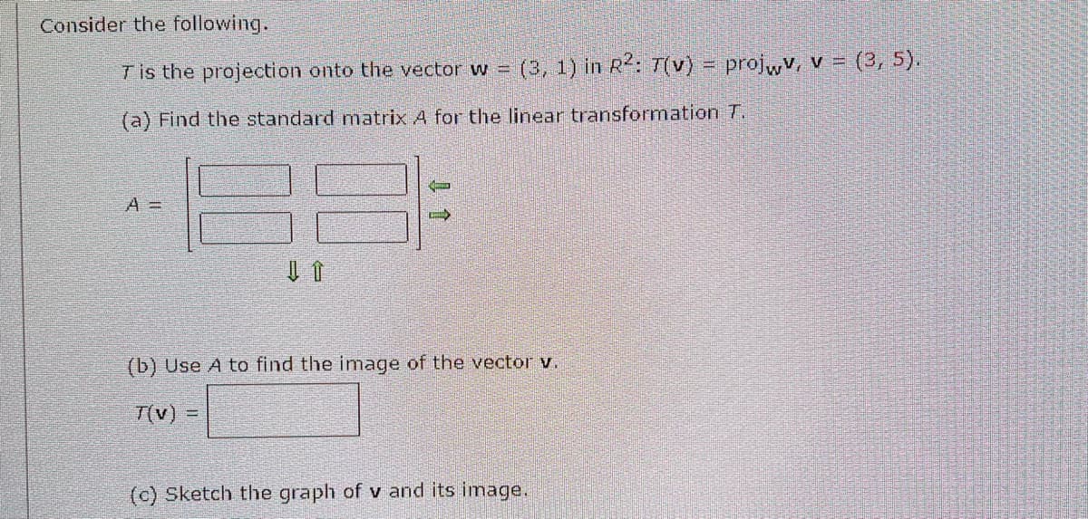 Consider the following.
Tis the projection onto the vector w = (3, 1) in R²: T(v) = projwv, v = (3, 5).
(a) Find the standard matrix A for the linear transformation T.
A =
↓ ↑
C
(b) Use A to find the image of the vector v.
T(v) =
(c) Sketch the graph of v and its image.