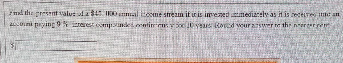 Find the present value of a $45, 000 annual income stream if it is invested immediately as it is received into an
account paying 9% interest compounded continuously for 10 years. Round your answer to the nearest cent.
CA