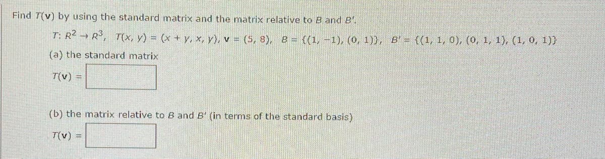 Find T(v) by using the standard matrix and the matrix relative to B and 8.
T: R² R³, T(x, y) = (x + y, x, y), v = (5,8), 8 = {(1, -1), (0, 1)), B' = {(1, 1, 0), (0, 1, 1), (1, 0, 1))
(a) the standard matrix
T(v) =
(b) the matrix relative to B and B' (in terms of the standard basis)
T(v) =