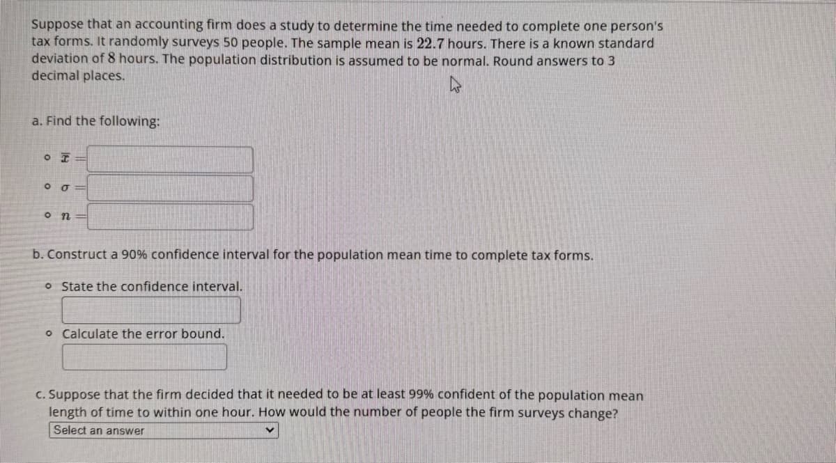 Suppose that an accounting firm does a study to determine the time needed to complete one person's
tax forms. It randomly surveys 50 people. The sample mean is 22.7 hours. There is a known standard
deviation of 8 hours. The population distribution is assumed to be normal. Round answers to 3
decimal places.
a. Find the following:
OT
005
O n
b. Construct a 90% confidence interval for the population mean time to complete tax forms.
o State the confidence interval.
o Calculate the error bound.
c. Suppose that the firm decided that it needed to be at least 99% confident of the population mean
length of time to within one hour. How would the number of people the firm surveys change?
Select an answer