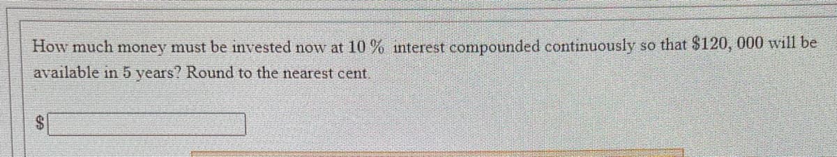 How much money must be invested now at 10% interest compounded continuously so that $120, 000 will be
available in 5 years? Round to the nearest cent.