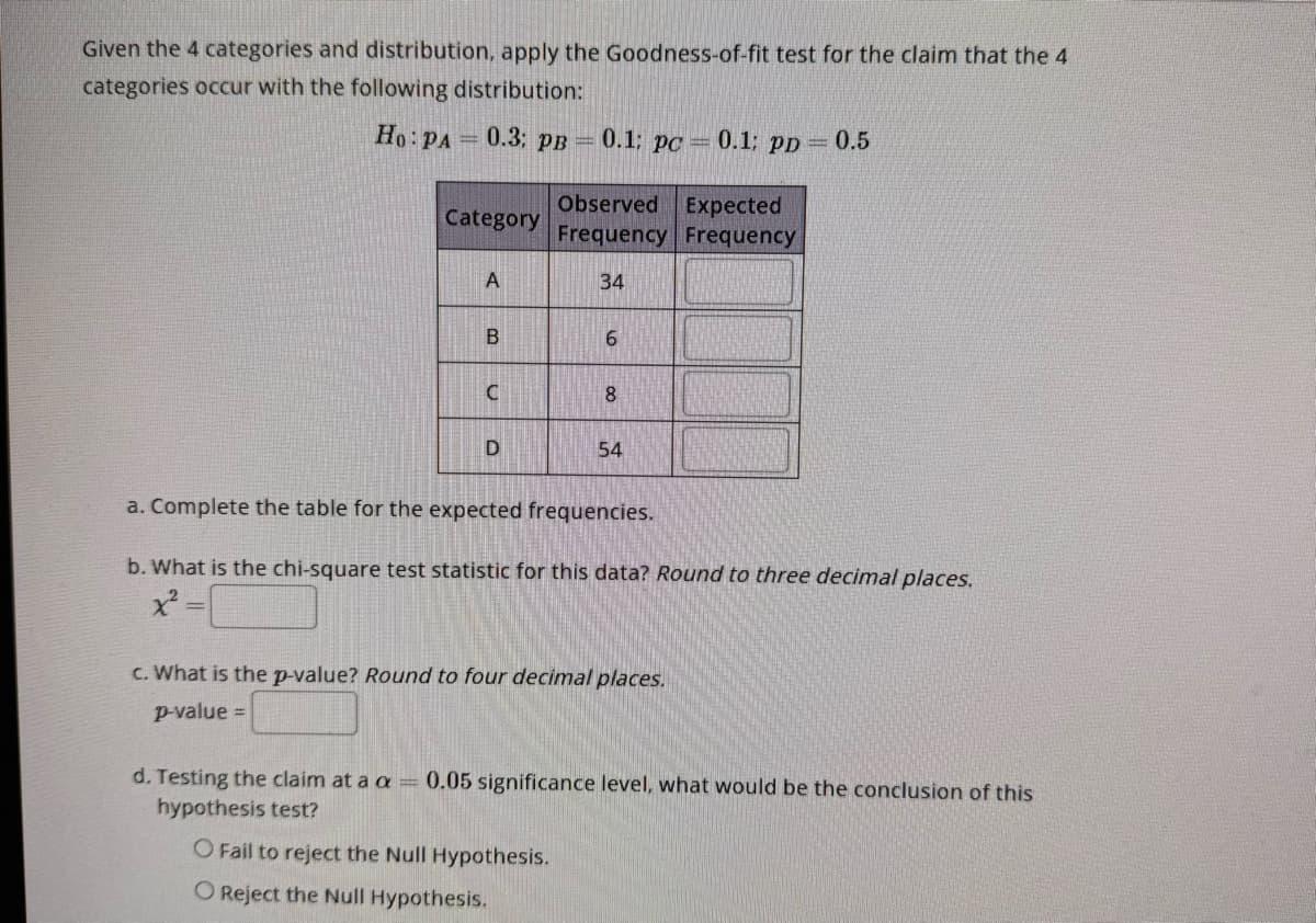 Given the 4 categories and distribution, apply the Goodness-of-fit test for the claim that the 4
categories occur with the following distribution:
Ho: PA=0.3: PB
Category
A
B
C
D
0.1: pc = 0.1; PD = 0.5
Observed Expected
Frequency Frequency
34
6
8
54
a. Complete the table for the expected frequencies.
b. What is the chi-square test statistic for this data? Round to three decimal places.
x² =
c. What is the p-value? Round to four decimal places.
p-value =
d. Testing the claim at a a = 0.05 significance level, what would be the conclusion of this
hypothesis test?
O Fail to reject the Null Hypothesis.
O Reject the Null Hypothesis.