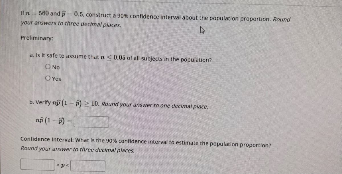 If n 560 and p 0.5, construct a 90% confidence interval about the population proportion. Round
your answers to three decimal places.
4
Preliminary:
a. Is it safe to assume that n< 0.05 of all subjects in the population?
O No
OYes
b. Verify np (1-P) > 10. Round your answer to one decimal place.
np (1-P) =
Confidence Interval: What is the 90% confidence interval to estimate the population proportion?
Round your answer to three decimal places.
<p<