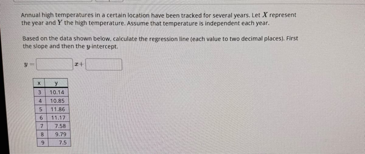 Annual high temperatures in a certain location have been tracked for several years. Let X represent
the year and Y the high temperature. Assume that temperature is independent each year.
Based on the data shown below, calculate the regression line (each value to two decimal places). First
the slope and then the y-intercept.
Y
X
3
4
5
67
8
00 a
9
y
10.14
10.85
11.86
11.17
7.58
9.79
7.5
x+